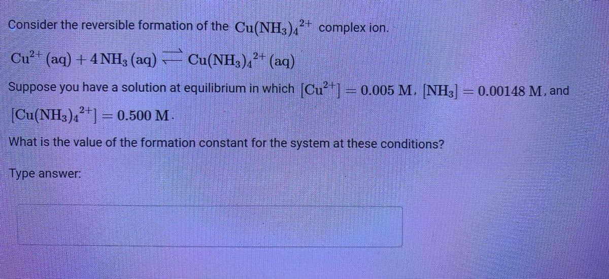 JESSI
REGSIDE
FORDSMO
Dans les ESE
SEMESTE
Consider the reversible formation of the Cu(NH3)42+ complex ion.
Cu²+ (aq) + 4NH3(aq) Cu(NH3)4²+ (aq)
Suppose you have a solution at equilibrium in which [Cu²+] = 0.005 M.
0.005
[Cu(NH3)42+] = 0.500 M
What is the value of the formation constant for the system at these conditions?
Type answer:
SISUSTUT
TOBIES
DEE
Standar
TESTER
REGISTRARE
AUTESES
33134
maatscreme
GENE
TEXER
FEEDEE
SECRE
Samoresionat
DESSER
SetmanENESS
TOSS
carcase
BesteroERSET
SESUATORES DE 150
MENGE
DERESTEDSEREGET
CRESCEATORED Pendin
SESTRANGERS WOODLADOSmang
GAY BEBES BEDARFEDGELEHANDE
anses
[NH,
M. [NH3] = 0.00148 M. and