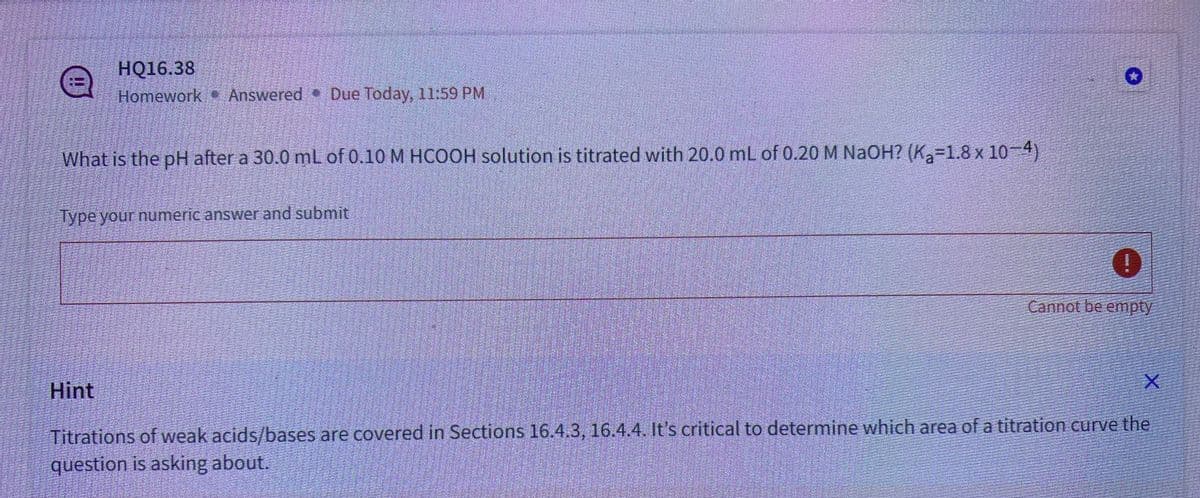 HỘ16.38
Homework Answered. Due Today, 11:59 PM
What is the pH after a 30.0 mL of 0.10 M HCOOH solution is titrated with 20.0 mL of 0.20 M NaOH? (K₂=1.8 x 10-4)
Type your numeric answer and submit
Hint
0
Cannot be empty
Saat
X
Titrations of weak acids/bases are covered in Sections 16.4.3, 16.4.4. It's critical to determine which area of a titration curve the
question is asking about.