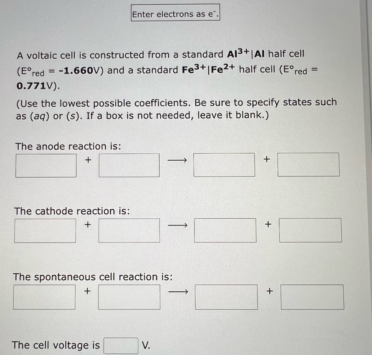 A voltaic cell is constructed from a standard Al3+|Al half cell
(Eºred = -1.660V) and a standard Fe³+ | Fe2+ half cell (Eºred =
0.771V).
(Use the lowest possible coefficients. Be sure to specify states such
as (aq) or (s). If a box is not needed, leave it blank.)
The anode reaction is:
+
The cathode reaction is:
+
Enter electrons as e.
The spontaneous cell reaction is:
+
The cell voltage is
V.
->
+
+
+