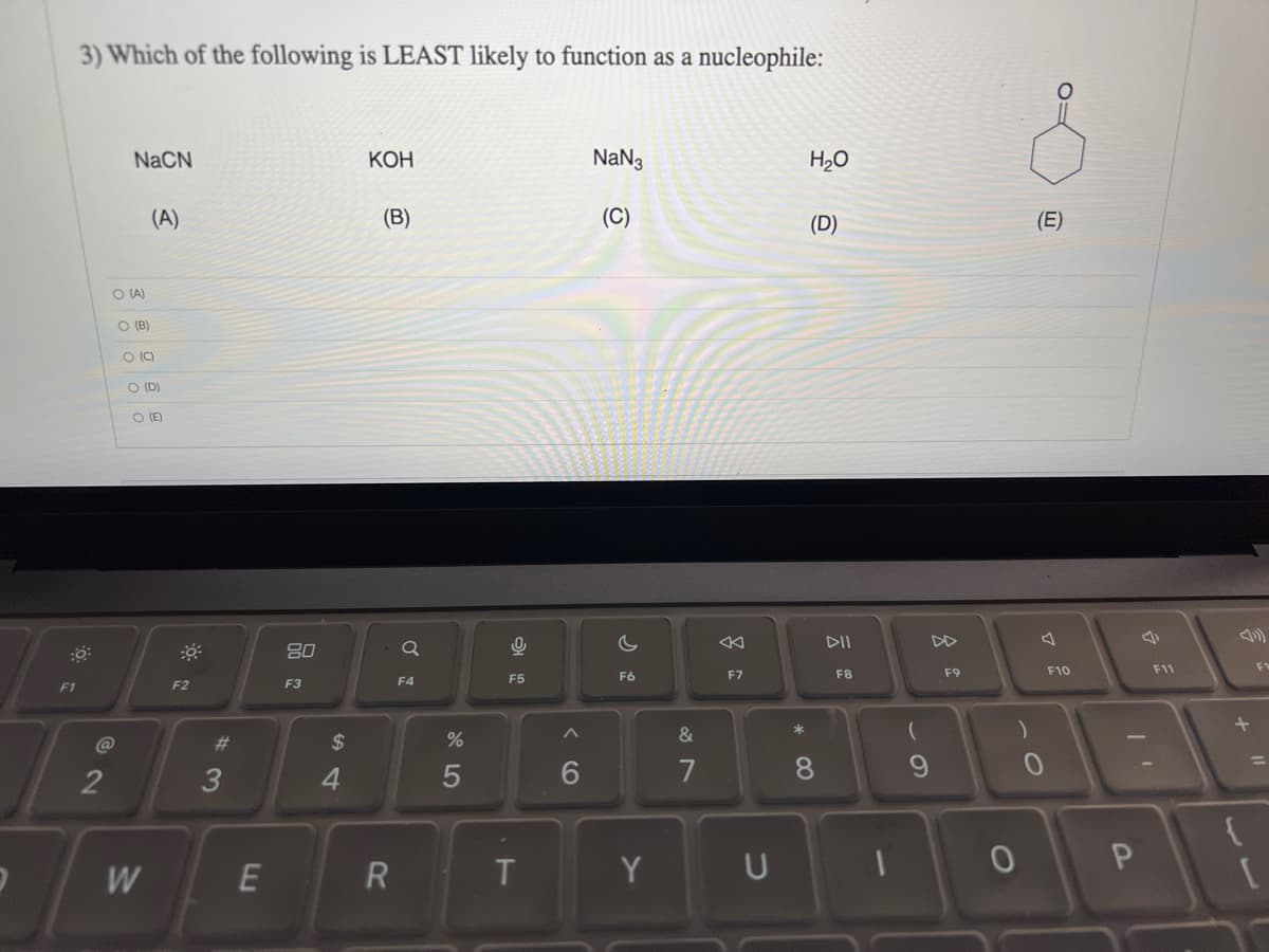 F1
3) Which of the following is LEAST likely to function as a nucleophile:
@
2
NaCN
O (A)
O (B)
。。
(A)
O (C)
O (D)
O (E)
W
F2
#3
E
80
F3
$
4
KOH
(B)
R
F4
%
5
0
F5
T
6
NaN3
(C)
C
F6
Y
&
7
8
F7
*
H₂O
(D)
8
DII
F8
(
U I
F9
)
0
(E)
F10
P
F11
+
{
[
F