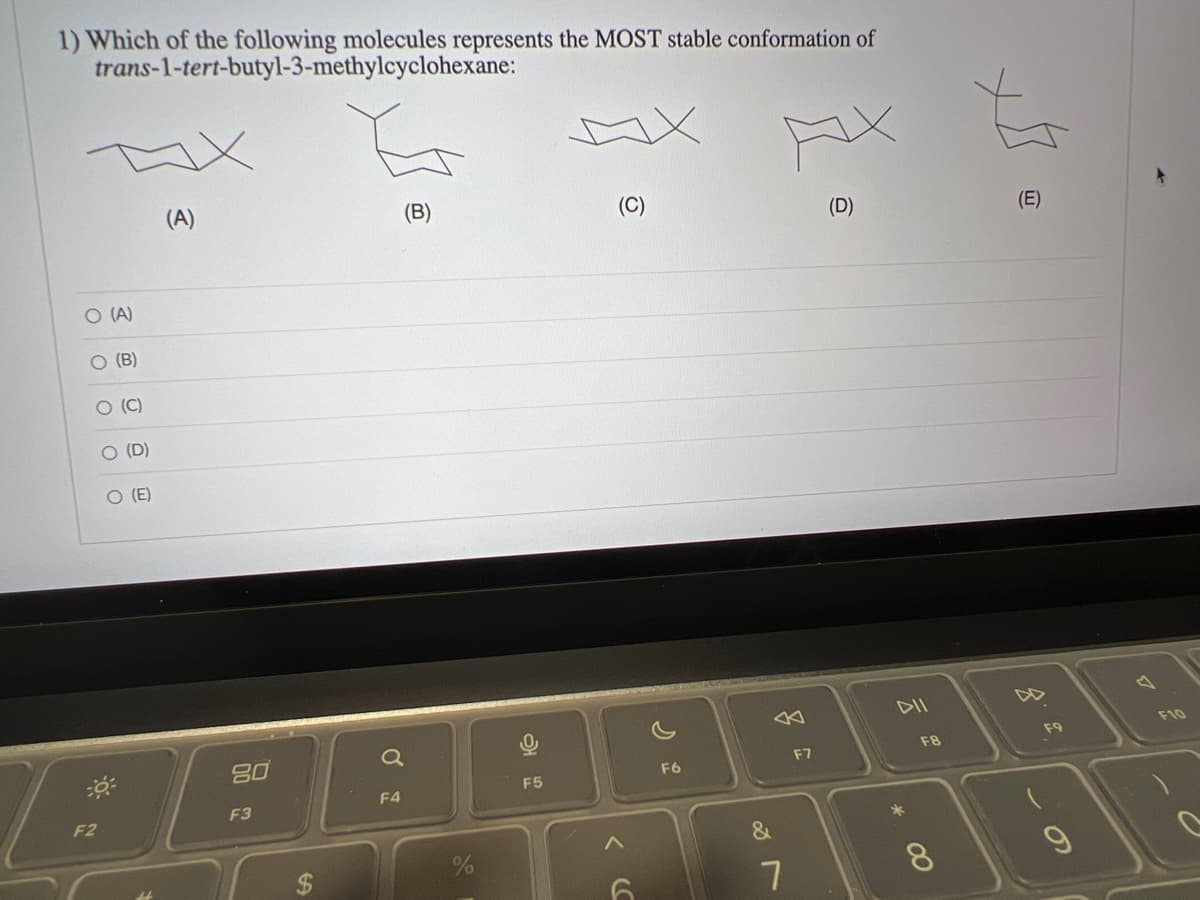 1) Which of the following molecules represents the MOST stable conformation of
trans-1-tert-butyl-3-methylcyclohexane:
O (A)
O (B)
O (C)
F2
O (D)
O (E)
(A)
80
F3
(B)
Q
F4
F5
(C)
<
F6
&
7
x
F7
(D)
DII
10028
F9
A
*
F8
18
8
(E)