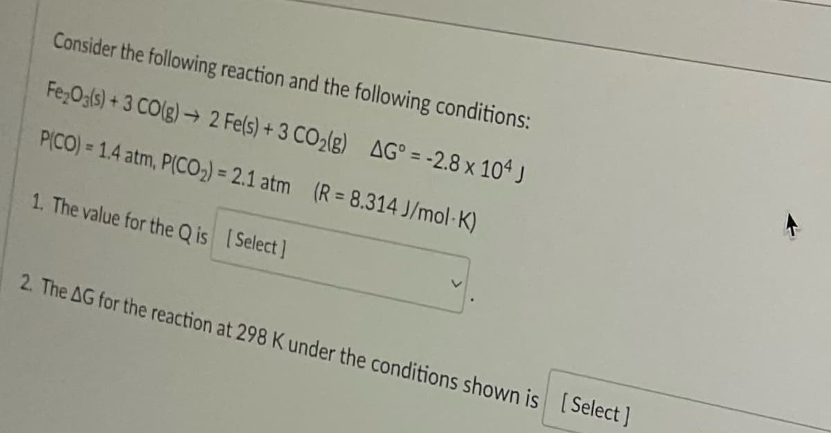 Consider the following reaction and the following conditions:
Fe₂O3(s) + 3 CO(g) → 2 Fe(s) + 3 CO₂(g) AG = -2.8 x 104 J
P(CO) = 1.4 atm, P(CO₂) = 2.1 atm (R = 8.314 J/mol-K)
1. The value for the Q is [Select]
2. The AG for the reaction at 298 K under the conditions shown is [Select]