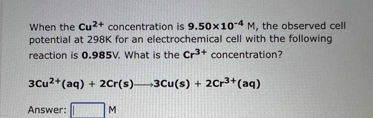 When the Cu2+ concentration is 9.50x10-4 M, the observed cell
potential at 298K for an electrochemical cell with the following
reaction is 0.985V. What is the Cr³+ concentration?
3Cu²+ (aq) + 2Cr(s)-3Cu(s) + 2Cr³+ (aq)
Answer:
M