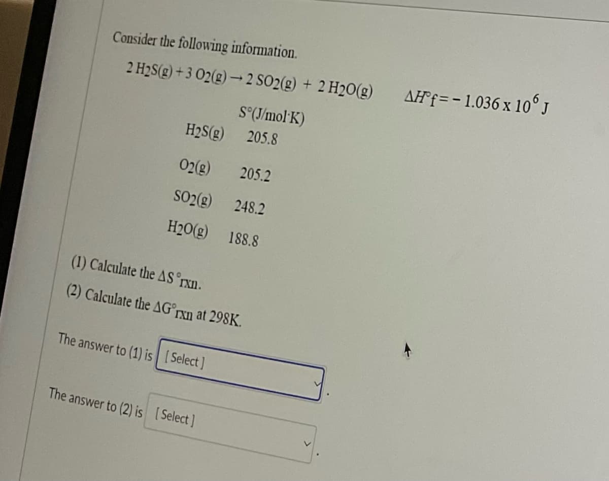 Consider the following information.
2 H₂S(g) +3 O2(g) → 2 SO2(g) + 2 H₂O(g)
H2S(g)
O2(g) 205.2
SO2(g) 248.2
H₂O(g)
188.8
S°(J/mol K)
205.8
(1) Calculate the AS 'rxn.
(2) Calculate the AG rxn at 298K.
The answer to (1) is [Select]
The answer to (2) is [Select]
AH f = -1.036 x 106 J