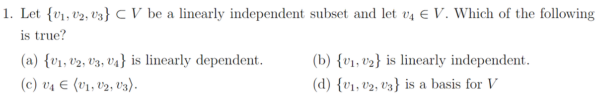 1. Let {V₁, V2, V3} C V be a linearly independent subset and let v4 € V. Which of the following
is true?
(a) {V₁, V2, V3, V4} is linearly dependent.
(c) V₁ € (V₁, V2, V3).
(b) {v₁, v₂} is linearly independent.
(d) {V₁, V2, V3} is a basis for V