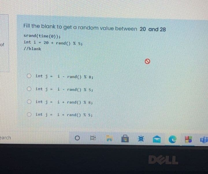 Fill the blank to get a random value between 20 and 28
srand (time(0));
int i
= 20 +
rand() % 5;
of
//blank
O int j = i - rand() % 83
O int j
i - rand() % 5;
%3D
O int j
i + rand() % 83
O int j =
i + rand () % 53
earch
DELL

