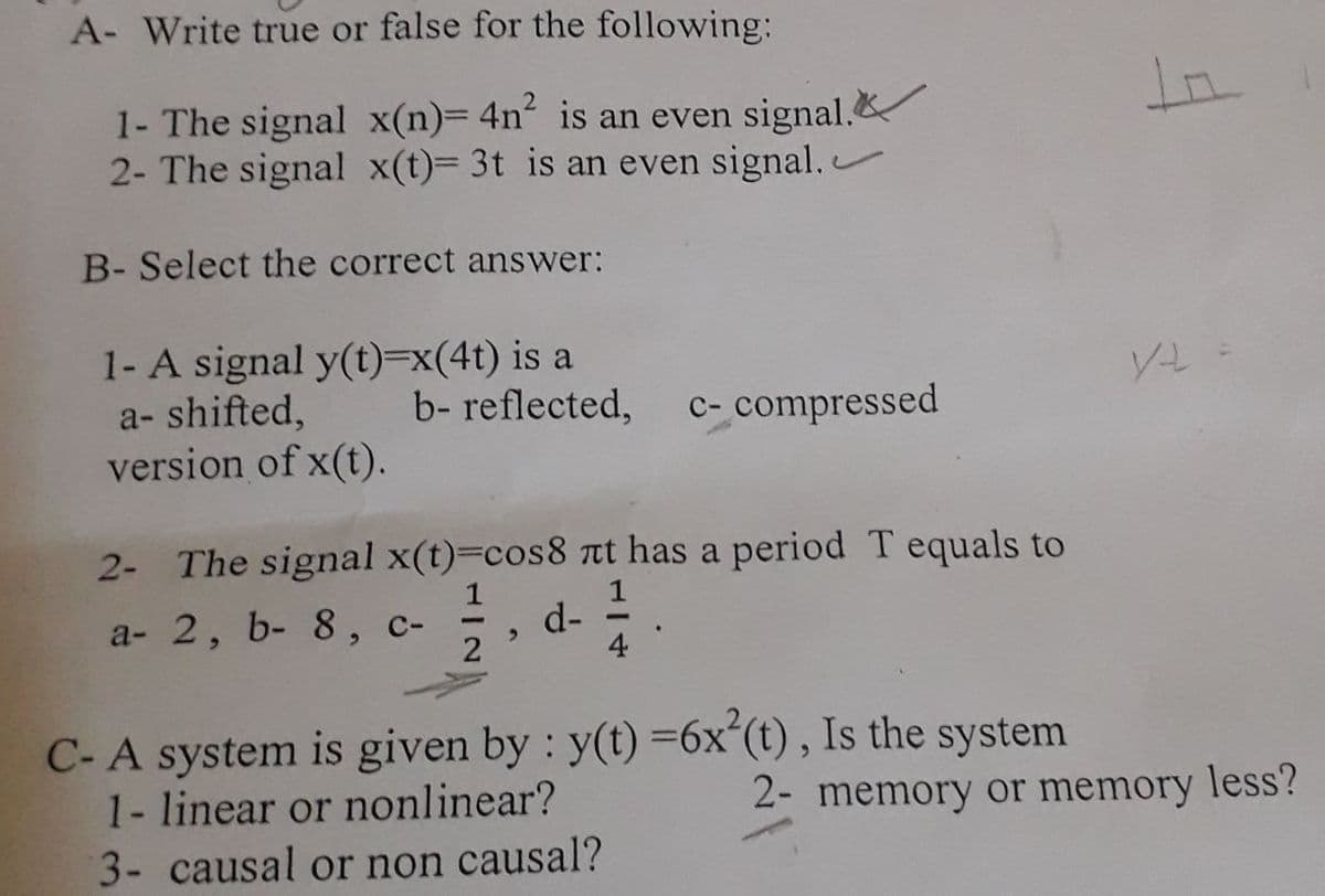 A- Write true or false for the following:
In.
1- The signal x(n)= 4n² is an even signal.&
2- The signal x(t)= 3t is an even signal.
B- Select the correct answer:
1- A signal y(t)=x(4t) is a
a- shifted,
version of x(t).
b- reflected,
C- compressed
2- The signal x(t)=cos8 t has a period T equals to
1
d-
2
a- 2, b- 8, c-
|
4
C- A system is given by : y(t) =6xʻ(t), Is the system
1- linear or nonlinear?
2- memory or memory less?
3- causal or non causal?
