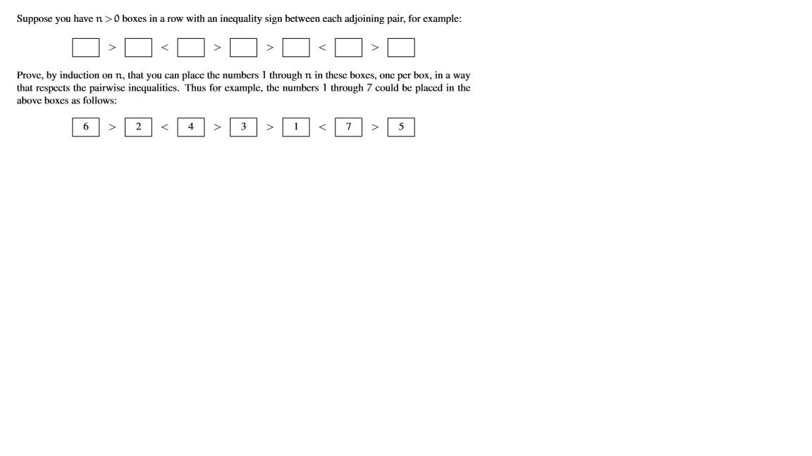 Suppose you have n>0 boxes in a row with an inequality sign between each adjoining pair, for example:
>
Prove, by induction on n, that you can place the numbers 1 through n in these boxes, one per box, in a way
that respects the pairwise inequalities. Thus for example, the numbers 1 through 7 could be placed in the
above boxes as follows:
6
2
4
3
1
7
5
