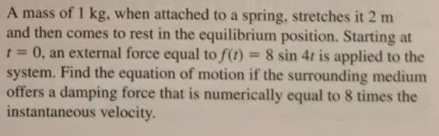 A mass of 1 kg, when attached to a spring, stretches it 2 m
and then comes to rest in the equilibrium position. Starting at
1= 0, an external force equal to f(t) 8 sin 4t is applied to the
system. Find the equation of motion if the surrounding medium
offers a damping force that is numerically equal to 8 times the
instantaneous velocity.
%3D
%3D
