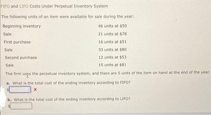 FIFO and LIFO Costs Under Perpetual Inventory System
The following units of an item were available for sale during the year:
Beginning inventory
46 units at $50
Sale
21 units at $78
First purchase
16 units at $51
33 units at $80
Sale
12 units at $53
15 units at $81
The firm uses the perpetual inventory system, and there are 5 units of the item on hand at the end of the year.
a. What is the total cost of the ending inventory according to FIFO?
$
X
Second purchase
Sale
b. What is the total cost of the ending inventory according to LIFO?