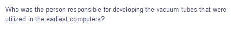 Who was the person responsible for developing the vacuum tubes that were
utilized in the earliest computers?
