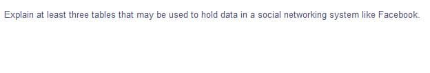 Explain at least three tables that may be used to hold data in a social networking system like Facebook.
