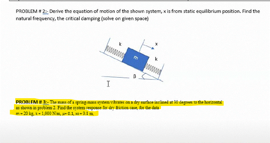 PROBLEM # 2:- Derive the equation of motion of the shown system, x is from static equilibrium position. Find the
natural frequency, the critical damping (solve on given space)
k
k
B
I
PROBLEM # 3:- The mass of a spring-mass system vibrates on a dry surface incilined at 30 degrees to the horizontal
as shown in problem 2. Find the system response for dry friction case, for the data
m = 20 kg, k = 1,000 Nim, u= 0.1, xo = 0.1 m,
