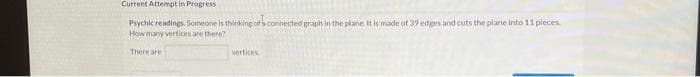 Current Attempt in Progress
Peychic readings. Someone is thinking of h connected graph in the plane. It is made of 39 etges and cuts the plane into 11 pleces
How many vertices are there?
There are
vertices
