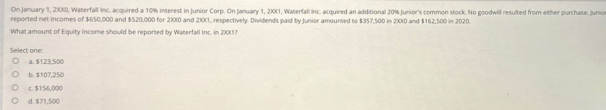 On January 1, 2XX0, Waterfall Inc. acquired a 10% interest in Junior Corp. On January 1, 2XX1, Waterfall Inc. acquired an additional 20% Junior's common stock. No goodwill resulted from either purchase. Junior
reported net incomes of $650,000 and $520,000 for 2XX0 and 2XX1, respectively. Dividends paid by Junior amounted to $357,500 in 2XX0 and $162,500 in 2020.
What amount of Equity Income should be reported by Waterfall Inc. in 2XX1?
Select one:
O
O
O
a. $123,500
b. $107,250
c. $156,000
d. $71,500