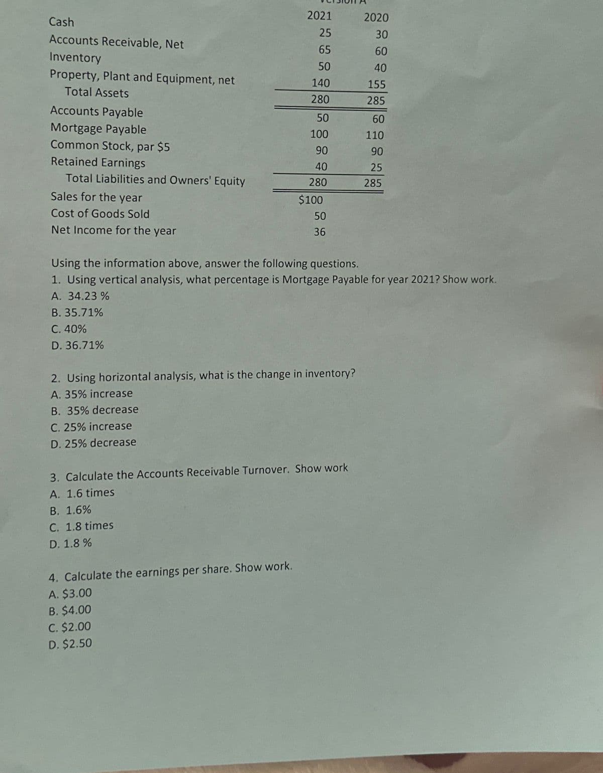 Cash
Accounts Receivable, Net
Inventory
Property, Plant and Equipment, net
Total Assets
Accounts Payable
Mortgage Payable
Common Stock, par $5
Retained Earnings
Total Liabilities and Owners' Equity
Sales for the year
Cost of Goods Sold
Net Income for the year
2021
25
65
50
140
280
50
100
90
40
280
4. Calculate the earnings per share. Show work.
A. $3.00
B. $4.00
$100
C. $2.00
D. $2.50
50
36
2. Using horizontal analysis, what is the change in inventory?
A. 35% increase
B. 35% decrease
C. 25% increase
D. 25% decrease
Using the information above, answer the following questions.
1. Using vertical analysis, what percentage is Mortgage Payable for year 2021? Show work.
A. 34.23%
B. 35.71%
C. 40%
D. 36.71%
3. Calculate the Accounts Receivable Turnover. Show work
A. 1.6 times
B. 1.6%
C. 1.8 times
D. 1.8%
2020
30
60
40
155
285
60
110
90
25
285