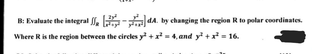 2y2
B: Evaluate the integral , - dA. by changing the region R to polar coordinates.
Where R is the region between the circles y2 + x? = 4, and y? + x² = 16.
