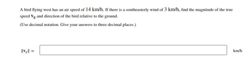 A bird flying west has an air speed of 14 km/h. If there is a southeasterly wind of 3 km/h, find the magnitude of the true
speed Vg and direction of the bird relative to the ground.
(Use decimal notation. Give your answers to three decimal places.)
||v₂||
km/h