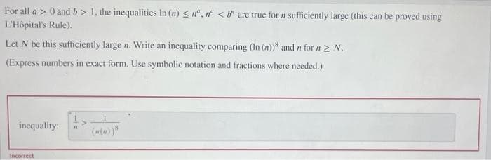 For all a > 0 and b> 1, the inequalities In (n) ≤n", n < b are true for n sufficiently large (this can be proved using
L'Hôpital's Rule).
Let N be this sufficiently large n. Write an inequality comparing (In (n)) and n for n ≥ N.
(Express numbers in exact form. Use symbolic notation and fractions where needed.)
inequality:
Incorrect