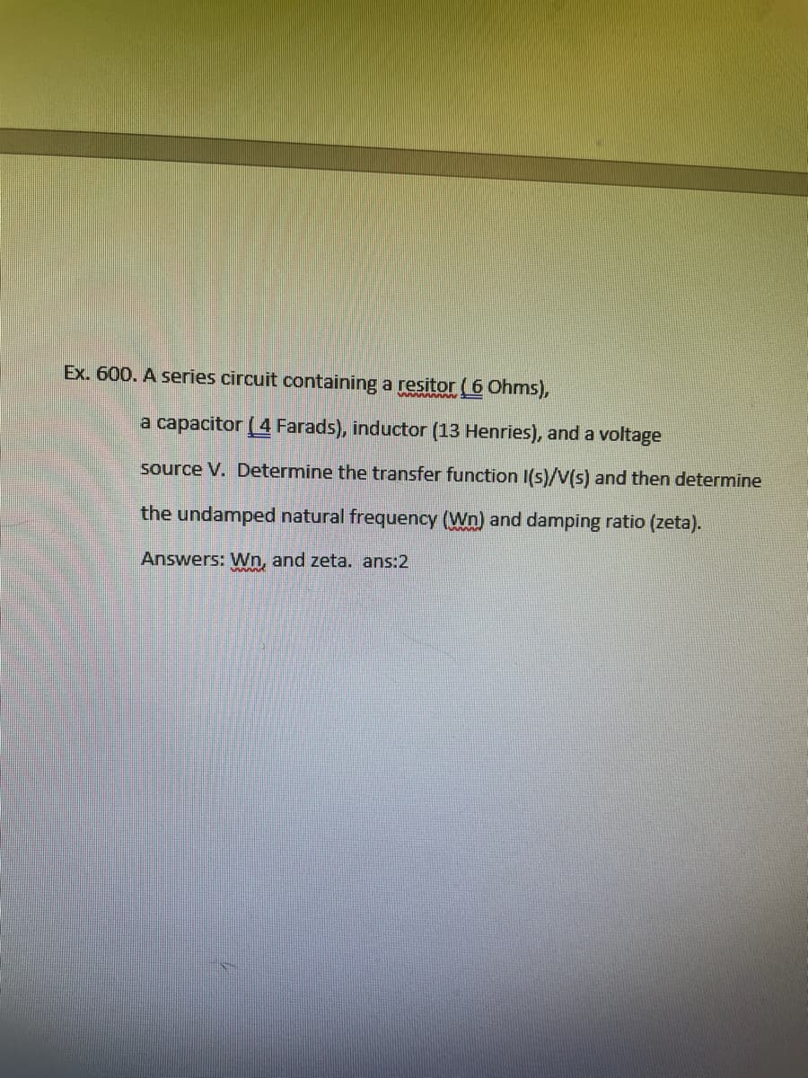 Ex. 600. A series circuit containing a resitor (6 Ohms),
a capacitor (4 Farads), inductor (13 Henries), and a voltage
source V. Determine the transfer function I(s)/V(s) and then determine
the undamped natural frequency (Wn) and damping ratio (zeta).
Answers: Wn, and zeta. ans:2
