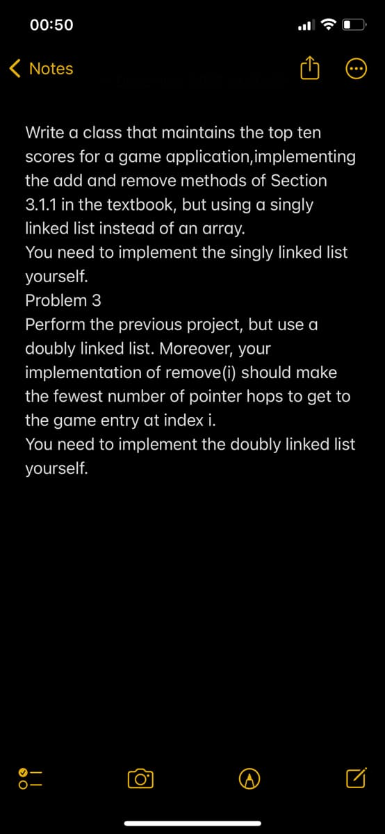 00:50
< Notes
22 at 00:
Write a class that maintains the top ten
scores for a game application, implementing
the add and remove methods of Section
3.1.1 in the textbook, but using a singly
linked list instead of an array.
You need to implement the singly linked list
yourself.
Problem 3
Perform the previous project, but use a
doubly linked list. Moreover, your
implementation of remove(i) should make
the fewest number of pointer hops to get to
the game entry at index i.
You need to implement the doubly linked list
yourself.
O