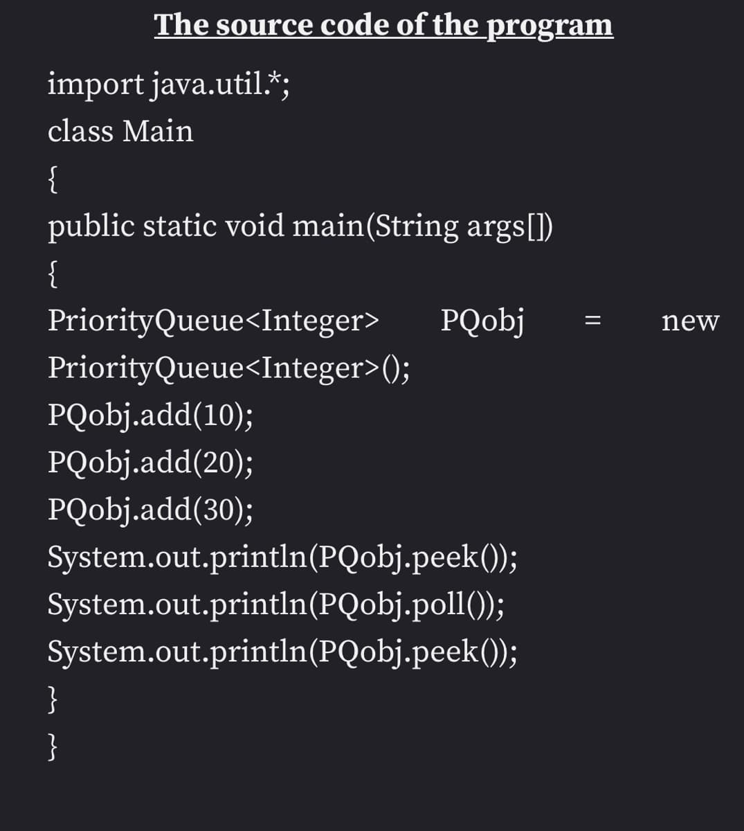 The source code of the program
import java.util.*;
class Main
{
public static void main(String args[])
{
Priority Queue<Integer>
PriorityQueue<Integer>();
PQobj.add(10);
PQobj.add(20);
PQobj.add(30);
}
}
PQobj
System.out.println(PQobj.peek());
System.out.println(PQobj.poll());
System.out.println(PQobj.peek());
new