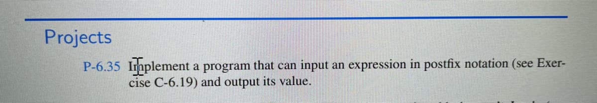 Projects
P-6.35 Implement a program that can input an expression in postfix notation (see Exer-
cise C-6.19) and output its value.