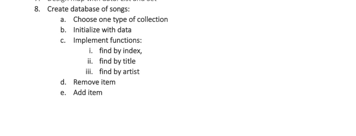 8. Create database of songs:
a. Choose one type of collection
Initialize with data
b.
c. Implement functions:
i. find by index,
find by title
ii.
iii. find by artist
d. Remove item
e. Add item