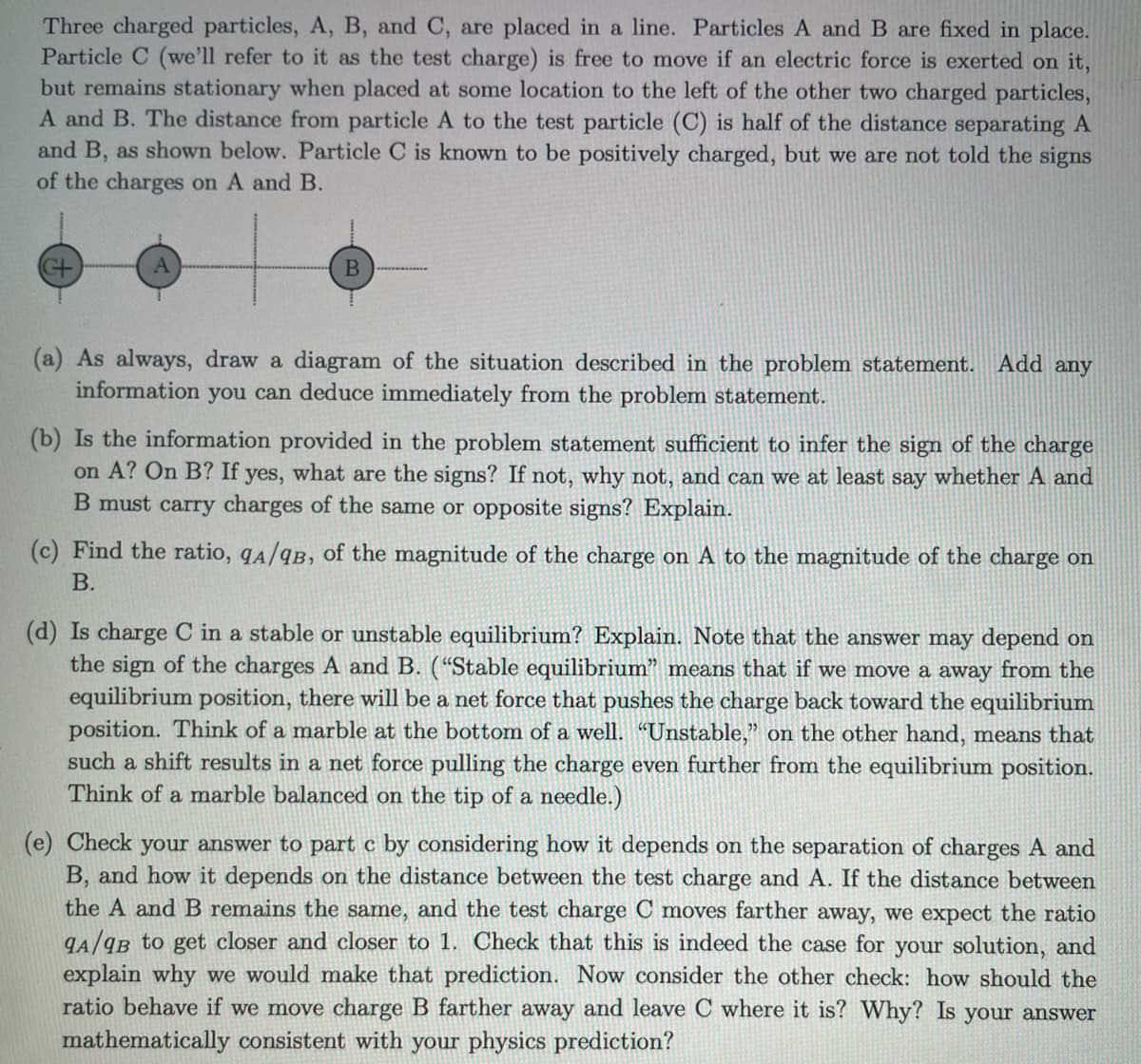 Three charged particles, A, B, and C, are placed in a line. Particles A and B are fixed in place.
Particle C (we'll refer to it as the test charge) is free to move if an electric force is exerted on it,
but remains stationary when placed at some location to the left of the other two charged particles,
A and B. The distance from particle A to the test particle (C) is half of the distance separating A
and B, as shown below. Particle C is known to be positively charged, but we are not told the signs
of the charges on A and B.
B
(a) As always, draw a diagram of the situation described in the problem statement. Add any
information you can deduce immediately from the problem statement.
(b) Is the information provided in the problem statement sufficient to infer the sign of the charge
on A? On B? If yes, what are the signs? If not, why not, and can we at least say whether A and
B must carry charges of the same or opposite signs? Explain.
(c) Find the ratio, qA/qB, of the magnitude of the charge on A to the magnitude of the charge on
B.
(d) Is charge C in a stable or unstable equilibrium? Explain. Note that the answer may depend on
the sign of the charges A and B. ("Stable equilibrium" means that if we move a away from the
equilibrium position, there will be a net force that pushes the charge back toward the equilibrium
position. Think of a marble at the bottom of a well. "Unstable," on the other hand, means that
such a shift results in a net force pulling the charge even further from the equilibrium position.
Think of a marble balanced on the tip of a needle.)
(e) Check your answer to part c by considering how it depends on the separation of charges A and
B, and how it depends on the distance between the test charge and A. If the distance between
the A and B remains the same, and the test charge C moves farther away, we expect the ratio
9A/9B to get closer and closer to 1. Check that this is indeed the case for your solution, and
explain why we would make that prediction. Now consider the other check: how should the
ratio behave if we move charge B farther away and leave C where it is? Why? Is your answer
mathematically consistent with your physics prediction?