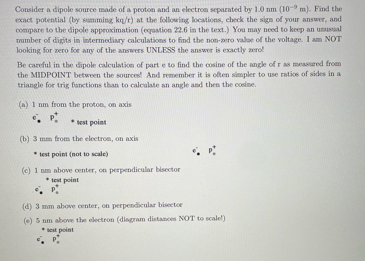 Consider a dipole source made of a proton and an electron separated by 1.0 nm (10-9 m). Find the
exact potential (by summing kq/r) at the following locations, check the sign of your answer, and
compare to the dipole approximation (equation 22.6 in the text.) You may need to keep an unusual
number of digits in intermediary calculations to find the non-zero value of the voltage. I am NOT
looking for zero for any of the answers UNLESS the answer is exactly zero!
Be careful in the dipole calculation of part e to find the cosine of the angle of r as measured from
the MIDPOINT between the sources! And remember it is often simpler to use ratios of sides in a
triangle for trig functions than to calculate an angle and then the cosine.
(a) 1 nm from the proton, on axis
* test point
(b) 3 mm from the electron, on axis
* test point (not to scale)
(c) 1 nm above center, on perpendicular bisector
* test point
(d) 3 mm above center, on perpendicular bisector
(e) 5 nm above the electron (diagram distances NOT to scale!)
* test point
e.