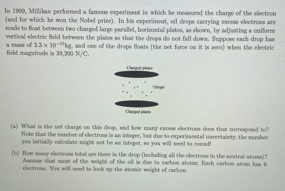 In 1909, Millikan performed a famous experiment in which he measured the charge of the electron
(and for which he won the Nobel prize). In his experiment, oil drops carrying excess electrons are
made to float between two charged large parallel, horizontal plates, as shown, by adjusting a uniform
vertical electric field between the plates so that the drops do not fall down. Suppose each drop has
a mass of 3.3 x 10-15kg, and one of the drops floats (the net force on it is zero) when the electric
field magnitude is 39,200 N/C.
Charged plates
Charged plates
Drops
(a) What is the net charge on this drop, and how many excess electrons does that correspond to?
Note that the number of electrons is an integer, but due to experimental uncertainty, the number
you initially calculate might not be an integer, so you will need to round!
(b) How many electrons total are there in the drop (including all the electrons in the neutral atoms)?
Assume that most of the weight of the oil is due to carbon atoms; Each carbon atom has 6
electrons. You will need to look up the atomic weight of carbon.