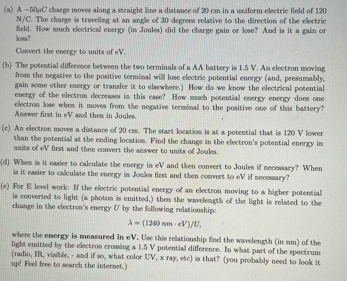 (a) A -50μC charge moves along a straight line a distance of 20 cm in a uniform electric field of 120
N/C. The charge is traveling at an angle of 30 degrees relative to the direction of the electric
field. How much electrical energy (in Joules) did the charge gain or lose? And is it a gain or
loss?
Convert the energy to units of eV.
(b) The potential difference between the two terminals of a AA battery is 1.5 V. An electron moving
from the negative to the positive terminal will lose electric potential energy (and, presumably,
gain some other energy or transfer it to elsewhere.) How do we know the electrical potential
energy of the electron decreases in this case? How much potential energy energy does one
electron lose when it moves from the negative terminal to the positive one of this battery?
Answer first in eV and then in Joules.
(c) An electron moves a distance of 20 cm. The start location is at a potential that is 120 V lower
than the potential at the ending location. Find the change in the electron's potential energy in
units of eV first and then convert the answer to units of Joules.
(d) When is it easier to calculate the energy in eV and then convert to Joules if necessary? When
is it easier to calculate the energy in Joules first and then convert to eV if necessary?
(e) For E level work: If the electric potential energy of an electron moving to a higher potential
is converted to light (a photon is emitted,) then the wavelength of the light is related to the
change in the electron's energy U by the following relationship:
λ = (1240 nm eV)/U,
where the energy is measured in eV. Use this relationship find the wavelength (in nm) of the
light emitted by the electron crossing a 1.5 V potential difference. In what part of the spectrum
(radio, IR, visible, - and if so, what color UV, x ray, etc) is that? (you probably need to look it
up! Feel free to search the internet.)