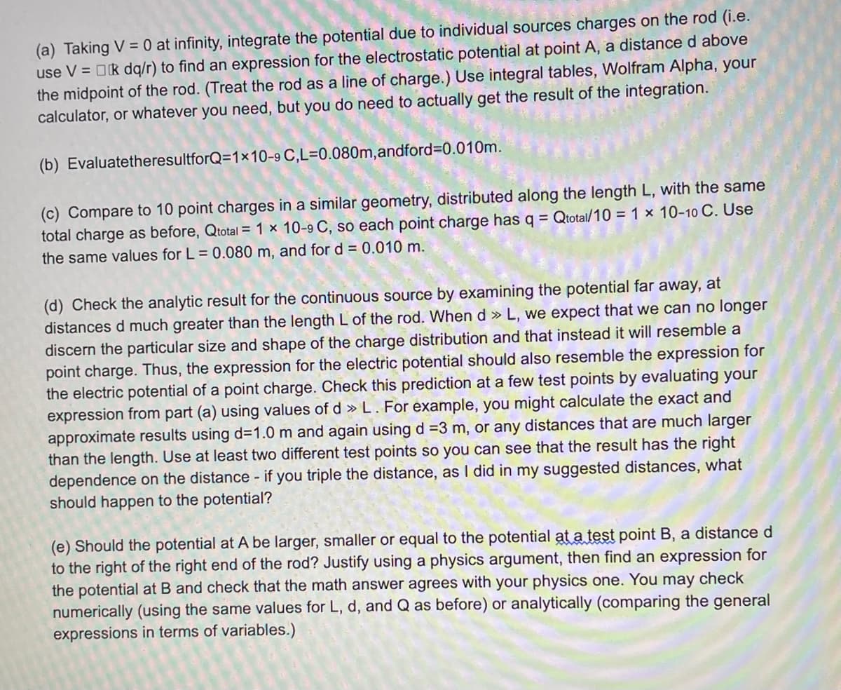 (a) Taking V = 0 at infinity, integrate the potential due to individual sources charges on the rod (i.e.
use V = k dq/r) to find an expression for the electrostatic potential at point A, a distance d above
the midpoint of the rod. (Treat the rod as a line of charge.) Use integral tables, Wolfram Alpha, your
calculator, or whatever you need, but you do need to actually get the result of the integration.
(b) EvaluatetheresultforQ=1×10-9
C,L=0.080m, andford=0.010m.
(c) Compare to 10 point charges in a similar geometry, distributed along the length L, with the same
total charge as before, Qtotal = 1 x 10-9 C, so each point charge has q = Qtotal/10 = 1 x 10-10 C. Use
the same values for L = 0.080 m, and for d = 0.010 m.
(d) Check the analytic result for the continuous source by examining the potential far away, at
distances d much greater than the length L of the rod. When d » L, we expect that we can no longer
discern the particular size and shape of the charge distribution and that instead it will resemble a
point charge. Thus, the expression for the electric potential should also resemble the expression for
the electric potential of a point charge. Check this prediction at a few test points by evaluating your
expression from part (a) using values of d » L. For example, you might calculate the exact and
approximate results using d=1.0 m and again using d =3 m, or any distances that are much larger
than the length. Use at least two different test points so you can see that the result has the right
dependence on the distance - if you triple the distance, as I did in my suggested distances, what
should happen to the potential?
(e) Should the potential at A be larger, smaller or equal to the potential at a test point B, a distance d
to the right of the right end of the rod? Justify using a physics argument, then find an expression for
the potential at B and check that the math answer agrees with your physics one. You may check
numerically (using the same values for L, d, and Q as before) or analytically (comparing the general
expressions in terms of variables.)