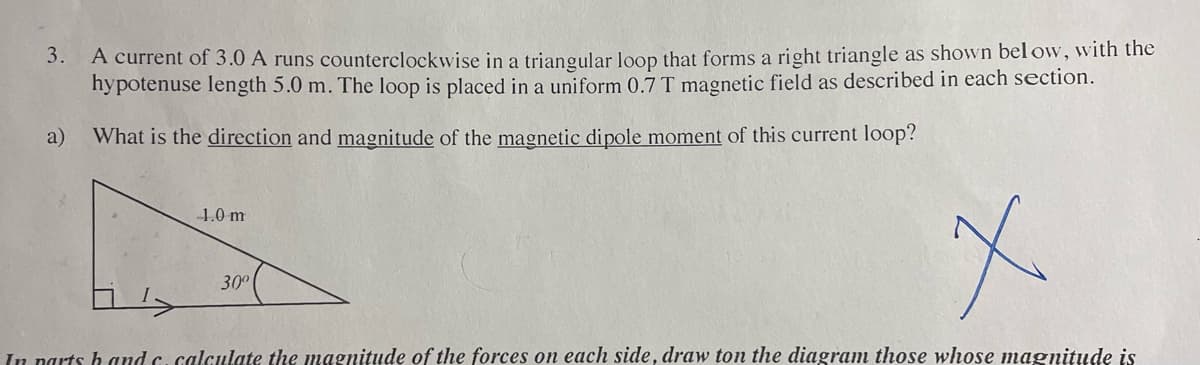 3. A current of 3.0 A runs counterclockwise in a triangular loop that forms a right triangle as shown below, with the
hypotenuse length 5.0 m. The loop is placed in a uniform 0.7 T magnetic field as described in each section.
a) What is the direction and magnitude of the magnetic dipole moment of this current loop?
1.0 m
30º
x
In parts hand c. calculate the magnitude of the forces on each side, draw ton the diagram those whose magnitude is