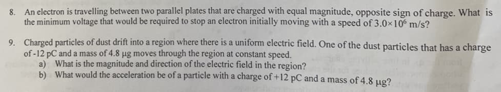 8. An electron is travelling between two parallel plates that are charged with equal magnitude, opposite sign of charge. What is
the minimum voltage that would be required to stop an electron initially moving with a speed of 3.0×106 m/s?
9. Charged particles of dust drift into a region where there is a uniform electric field. One of the dust particles that has a charge
of-12 pC and a mass of 4.8 µg moves through the region at constant speed.
a) What is the magnitude and direction of the electric field in the region?
b) What would the acceleration be of a particle with a charge of +12 pC and a mass of 4.8 µg?