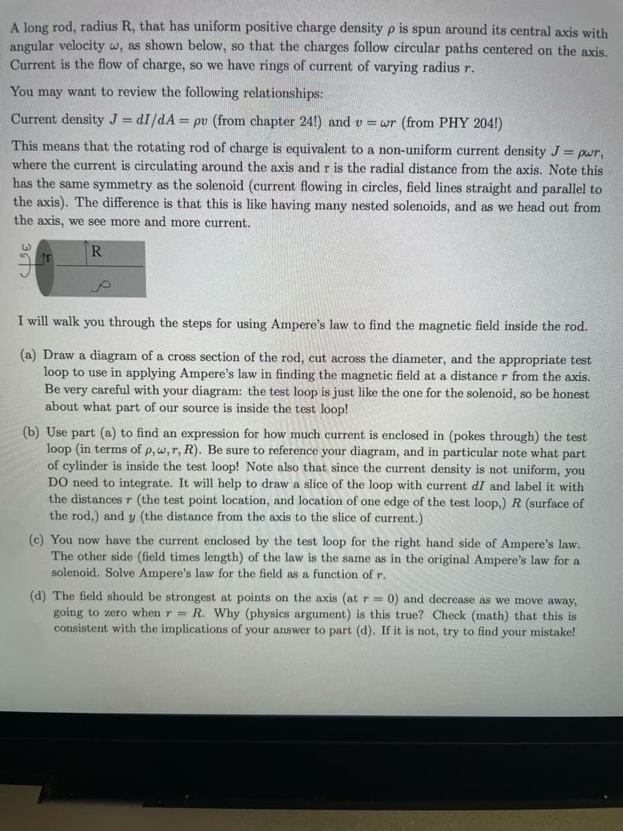 A long rod, radius R, that has uniform positive charge density p is spun around its central axis with
angular velocity w, as shown below, so that the charges follow circular paths centered on the axis.
Current is the flow of charge, so we have rings of current of varying radius r.
You may want to review the following relationships:
Current density J = dI/dA= pv (from chapter 24!) and v=wr (from PHY 204!)
This means that the rotating rod of charge is equivalent to a non-uniform current density J = pwr,
where the current is circulating around the axis and r is the radial distance from the axis. Note this
has the same symmetry as the solenoid (current flowing in circles, field lines straight and parallel to
the axis). The difference is that this is like having many nested solenoids, and as we head out from
the axis, we see more and more current.
R
35
T
I will walk you through the steps for using Ampere's law to find the magnetic field inside the rod.
(a) Draw a diagram of a cross section of the rod, cut across the diameter, and the appropriate test
loop to use in applying Ampere's law in finding the magnetic field at a distance r from the axis.
Be very careful with your diagram: the test loop is just like the one for the solenoid, so be honest
about what part of our source is inside the test loop!
(b) Use part (a) to find an expression for how much current is enclosed in (pokes through) the test
loop (in terms of p, w, r, R). Be sure to reference your diagram, and in particular note what part
of cylinder is inside the test loop! Note also that since the current density is not uniform, you
DO need to integrate. It will help to draw a slice of the loop with current dI and label it with
the distances r (the test point location, and location of one edge of the test loop,) R (surface of
the rod,) and y (the distance from the axis to the slice of current.)
(c) You now have the current enclosed by the test loop for the right hand side of Ampere's law.
The other side (field times length) of the law is the same as in the original Ampere's law for a
solenoid. Solve Ampere's law for the field as a function of r.
(d) The field should be strongest at points on the axis (at r = 0) and decrease as we move away,
going to zero when r = R. Why (physics argument) is this true? Check (math) that this is
consistent with the implications of your answer to part (d). If it is not, try to find your mistake!