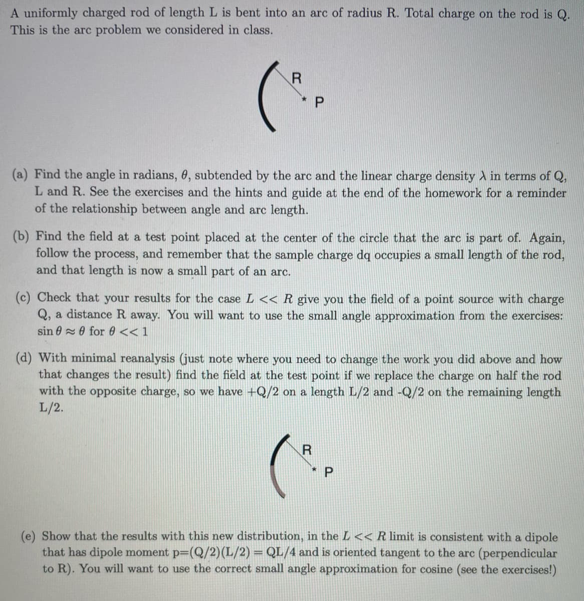 A uniformly charged rod of length L is bent into an arc of radius R. Total charge on the rod is Q.
This is the arc problem we considered in class.
R
(a) Find the angle in radians, 0, subtended by the arc and the linear charge density in terms of Q,
L and R. See the exercises and the hints and guide at the end of the homework for a reminder
of the relationship between angle and arc length.
(b) Find the field at a test point placed at the center of the circle that the arc is part of. Again,
follow the process, and remember that the sample charge dq occupies a small length of the rod,
and that length is now a small part of an arc.
(c) Check that your results for the case L << R give you the field of a point source with charge
Q, a distance R away. You will want to use the small angle approximation from the exercises:
sin for 0 << 1
(d) With minimal reanalysis (just note where you need to change the work you did above and how
that changes the result) find the field at the test point if we replace the charge on half the rod
with the opposite charge, so we have +Q/2 on a length L/2 and -Q/2 on the remaining length
L/2.
(e) Show that the results with this new distribution, in the L << R limit is consistent with a dipole
that has dipole moment p=(Q/2) (L/2) = QL/4 and is oriented tangent to the arc (perpendicular
to R). You will want to use the correct small angle approximation for cosine (see the exercises!)