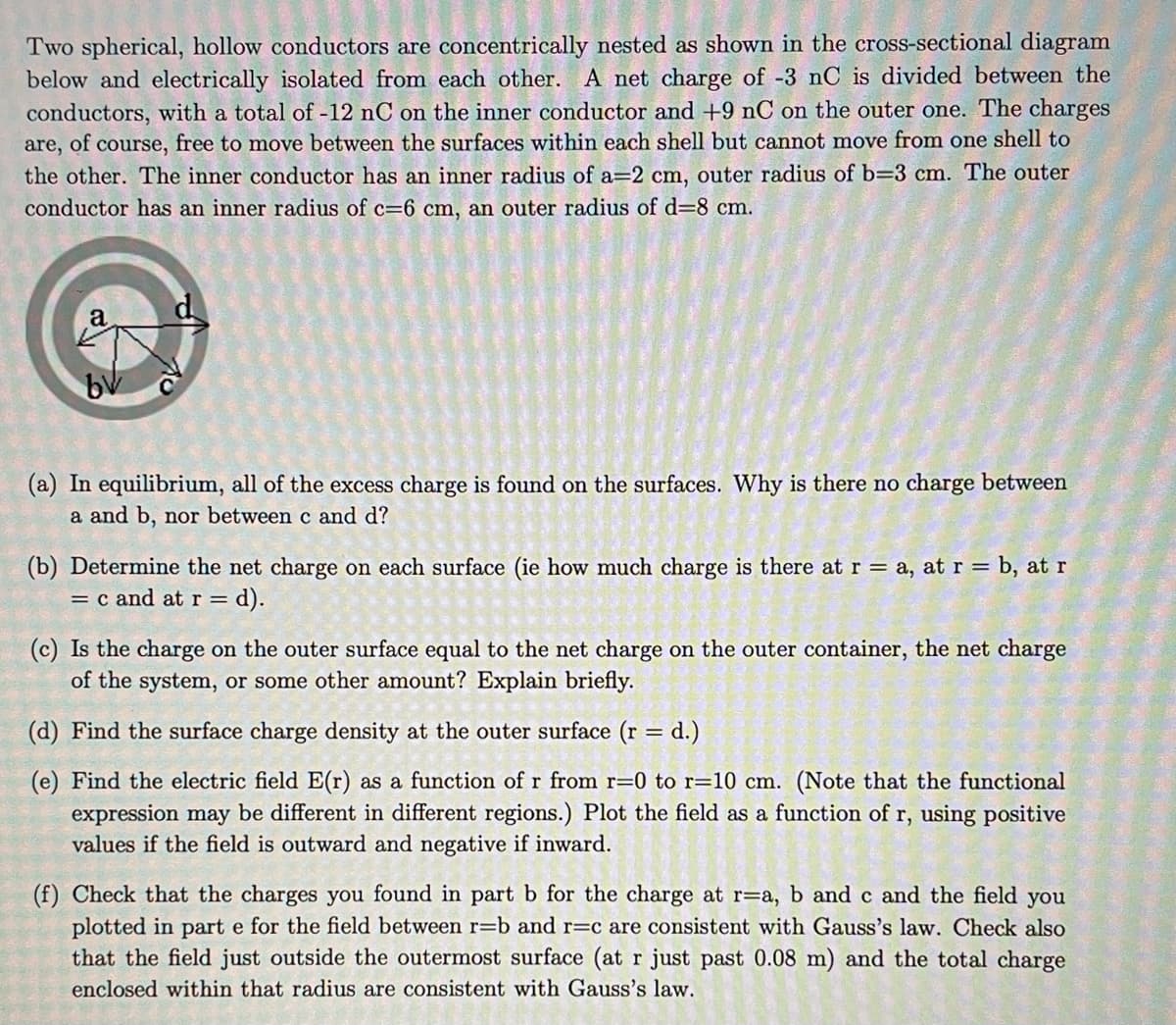 Two spherical, hollow conductors are concentrically nested as shown in the cross-sectional diagram
below and electrically isolated from each other. A net charge of -3 nC is divided between the
conductors, with a total of -12 nC on the inner conductor and +9 nC on the outer one. The charges
are, of course, free to move between the surfaces within each shell but cannot move from one shell to
the other. The inner conductor has an inner radius of a=2 cm, outer radius of b=3 cm. The outer
conductor has an inner radius of c=6 cm, an outer radius of d=8 cm.
a
(a) In equilibrium, all of the excess charge is found on the surfaces. Why is there no charge between
a and b, nor between c and d?
(b) Determine the net charge on each surface (ie how much charge is there at r = a, at r = b, at r
= c and at r= = d).
(c) Is the charge on the outer surface equal to the net charge on the outer container, the net charge
of the system, or some other amount? Explain briefly.
(d) Find the surface charge density at the outer surface (r = d.)
(e) Find the electric field E(r) as a function of r from r=0 to r=10 cm. (Note that the functional
expression may be different in different regions.) Plot the field as a function of r, using positive
values if the field is outward and negative if inward.
(f) Check that the charges you found in part b for the charge at r=a, b and c and the field you
plotted in part e for the field between r=b and r=c are consistent with Gauss's law. Check also
that the field just outside the outermost surface (at r just past 0.08 m) and the total charge
enclosed within that radius are consistent with Gauss's law.