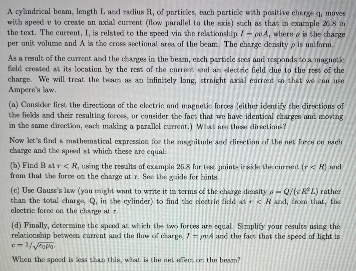 A cylindrical beam, length L and radius R, of particles, each particle with positive charge q, moves
with speed v to create an axial current (flow parallel to the axis) such as that in example 26.8 in
the text. The current, I, is related to the speed via the relationship I = pu A, where P
is the charge
per unit volume and A is the cross sectional area of the beam. The charge density p is uniform.
As a result of the current and the charges in the beam, each particle sees and responds to a magnetic
field created at its location by the rest of the current and an electric field due to the rest of the
charge. We will treat the beam as an infinitely long, straight axial current so that we can use
Ampere's law.
(a) Consider first the directions of the electric and magnetic forces (either identify the directions of
the fields and their resulting forces, or consider the fact that we have identical charges and moving
in the same direction, each making a parallel current.) What are these directions?
Now let's find a mathematical expression for the magnitude and direction of the net force on each
charge and the speed at which these are equal:
(b) Find B at r < R, using the results of example 26.8 for test points inside the current (r< R) and
from that the force on the charge at r. See the guide for hints.
(c) Use Gauss's law (you might want to write it in terms of the charge density p= Q/(R²L) rather
than the total charge, Q, in the cylinder) to find the electric field at r < R and, from that, the
electric force on the charge at r.
(d) Finally, determine the speed at which the two forces are equal. Simplify your results using the
relationship between current and the flow of charge, I = puA and the fact that the speed of light is
c=1/√√600.
When the speed is less than this, what is the net effect on the beam?
C