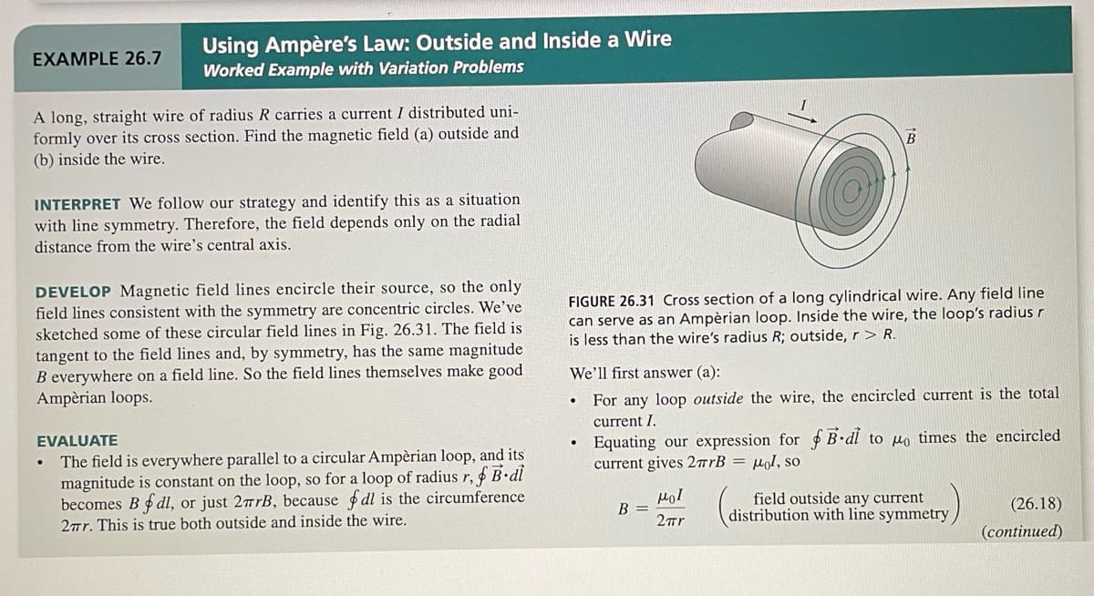 EXAMPLE 26.7
Using Ampère's Law: Outside and Inside a Wire
Worked Example with Variation Problems
A long, straight wire of radius R carries a current I distributed uni-
formly over its cross section. Find the magnetic field (a) outside and
(b) inside the wire.
INTERPRET We follow our strategy and identify this as a situation
with line symmetry. Therefore, the field depends only on the radial
distance from the wire's central axis.
DEVELOP Magnetic field lines encircle their source, so the only
field lines consistent with the symmetry are concentric circles. We've
sketched some of these circular field lines in Fig. 26.31. The field is
tangent to the field lines and, by symmetry, has the same magnitude
B everywhere on a field line. So the field lines themselves make good
Ampèrian loops.
EVALUATE
The field is everywhere parallel to a circular Ampèrian loop, and its
magnitude is constant on the loop, so for a loop of radius r, B.di
becomes B fdl, or just 27rB, because fdl is the circumference
27r. This is true both outside and inside the wire.
●
FIGURE 26.31 Cross section of a long cylindrical wire. Any field line
can serve as an Ampèrian loop. Inside the wire, the loop's radius r
is less than the wire's radius R; outside, r> R.
B
We'll first answer (a):
For any loop outside the wire, the encircled current is the total
rent I.
B-dl to o times the encircled
Equating our expression for
current gives 27rB = μol, so
B =
Hol
2πr
field outside any current
distribution with line symmetry
(26.18)
(continued)