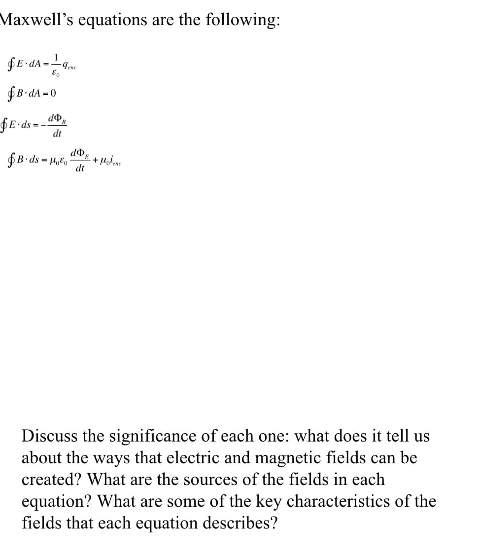 Maxwell's equations are the following:
1
= qenc
&o
E-dA
B.dA=0
E-ds=-
dB
dt
do,
PE
B. ds Moo + Molenc
dt
Discuss the significance of each one: what does it tell us
about the ways that electric and magnetic fields can be
created? What are the sources of the fields in each
equation? What are some of the key characteristics of the
fields that each equation describes?