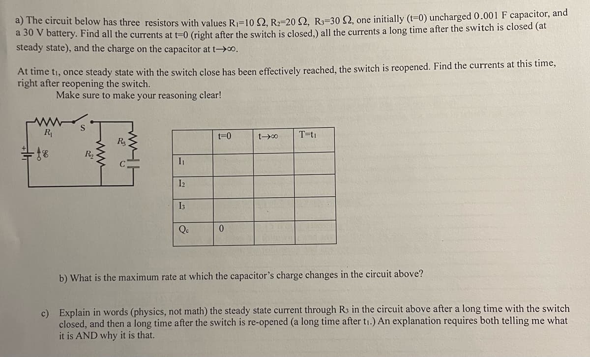 a) The circuit below has three resistors with values R₁-10 S2, R₂-20 S2, R3-30 S2, one initially (t=0) uncharged 0.001 F capacitor, and
a 30 V battery. Find all the currents at t=0 (right after the switch is closed,) all the currents a long time after the switch is closed (at
steady state), and the charge on the capacitor at t→∞.
At time ti, once steady state with the switch close has been effectively reached, the switch is reopened. Find the currents at this time,
right after reopening the switch.
Make sure to make your reasoning clear!
R₁
- 18
S
www
R₂
www.
I₁
12
13
Qc
t=0
0
t→∞
T=ti
b) What is the maximum rate at which the capacitor's charge changes in the circuit above?
c) Explain in words (physics, not math) the steady state current through R3 in the circuit above after a long time with the switch
closed, and then a long time after the switch is re-opened (a long time after t₁.) An explanation requires both telling me what
it is AND why it is that.