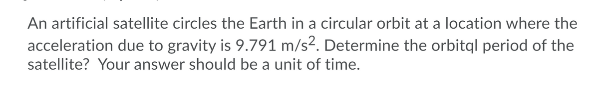 An artificial satellite circles the Earth in a circular orbit at a location where the
acceleration due to gravity is 9.791 m/s². Determine the orbitql period of the
satellite? Your answer should be a unit of time.
