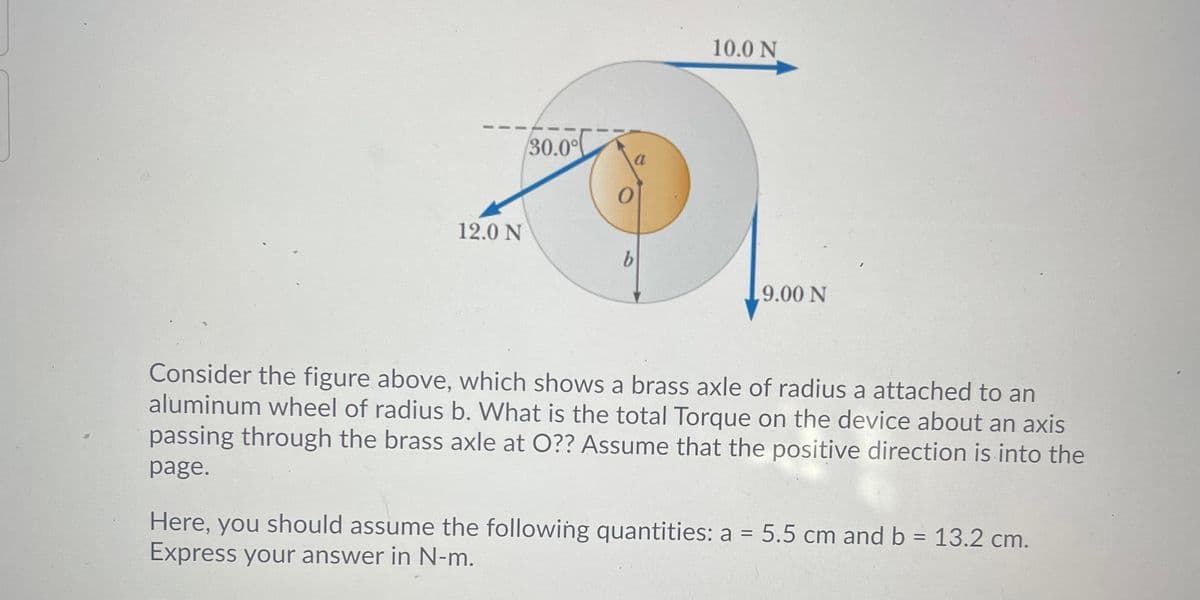 10.0 N
30.0°
12.0 N
,9.00 N
Consider the figure above, which shows a brass axle of radius a attached to an
aluminum wheel of radius b. What is the total Torque on the device about an axis
passing through the brass axle at O?? Assume that the positive direction is into the
page.
Here, you should assume the following quantities: a = 5.5 cm and b = 13.2 cm.
%3D
Express your answer in N-m.
