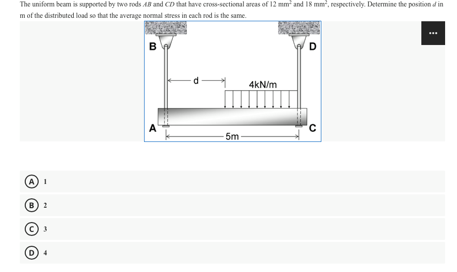 The uniform beam is supported by two rods AB and CD that have cross-sectional areas of 12 mm² and 18 mm², respectively. Determine the position d in
m of the distributed load so that the average normal stress in each rod is the same.
D
4kN/m
A'
5m
(A) 1
(в) 2
с) з
D
