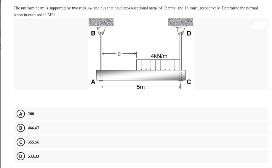 The uniform beam is supported by two rods AB and CD that have cross-sectional areas of 12 mm? and 18 mm², respectively. Determine the normal
stress in each rod in MPa.
В
D
d
4kN/m
A
5m
A 200
(в) 466.67
355.56
D) 533.33
