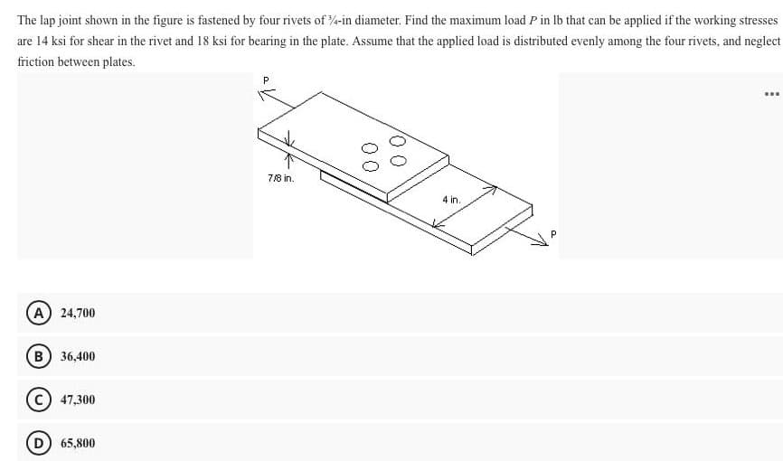 The lap joint shown in the figure is fastened by four rivets of 4-in diameter. Find the maximum load P in lb that can be applied if the working stresses
are 14 ksi for shear in the rivet and 18 ksi for bearing in the plate. Assume that the applied load is distributed evenly among the four rivets, and neglect
friction between plates.
...
7/8 in.
4 in.
A) 24,700
B 36,400
C) 47,300
D) 65,800
