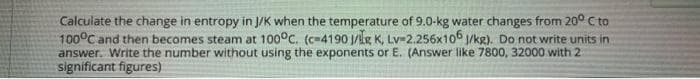 Calculate the change in entropy in J/K when the temperature of 9.0-kg water changes from 20° C to
100°C and then becomes steam at 100°C. (c-4190 J/lg K, Lv32.256x106 1/kg). Do not write units in
answer. Write the number without using the exponents or E. (Answer like 7800, 32000 with 2
significant figures)
