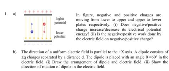 1. a)
In figure, negative and positive charges are
moving from lower to upper and upper to lower
plates respectively. (i) Does negative/positive
charge increase/decrease its electrical potential
energy? (ii) Is the negative/positive work done by
the electric field on negative/positive charge?
higher
potential
lower
potential
b) The direction of a uniform electric field is parallel to the +X axis. A dipole consists of
tą charges separated by a distance d. The dipole is placed with an angle 0=60° in the
electric field. (i) Draw the arrangement of dipole and electric field. (ii) Show the
direction of rotation of dipole in the electric field.
