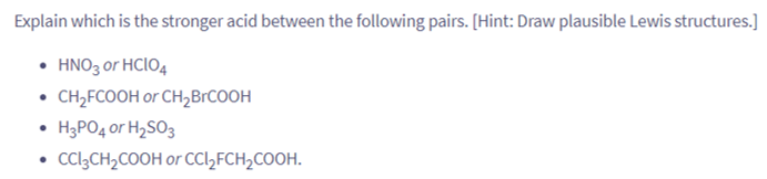 Explain which is the stronger acid between the following pairs. [Hint: Draw plausible Lewis structures.]
• HNO3 or HCIO4
• CH₂FCOOH or CH₂BrCOOH
H3PO4 or H₂SO3
• CCI3CH₂COOH or CCl₂FCH₂COOH.
●